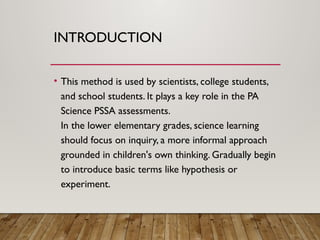 INTRODUCTION
• This method is used by scientists, college students,
and school students. It plays a key role in the PA
Science PSSA assessments.
In the lower elementary grades, science learning
should focus on inquiry, a more informal approach
grounded in children's own thinking. Gradually begin
to introduce basic terms like hypothesis or
experiment.
 