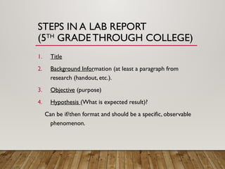 STEPS IN A LAB REPORT
(5TH
GRADETHROUGH COLLEGE)
1. Title
2. Background Information (at least a paragraph from
research (handout, etc.).
3. Objective (purpose)
4. Hypothesis (What is expected result)?
Can be if/then format and should be a specific, observable
phenomenon.
 