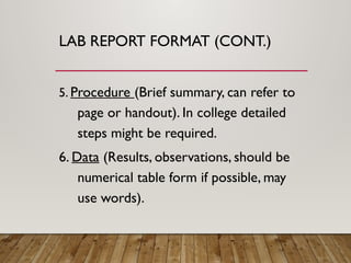 LAB REPORT FORMAT (CONT.)
5. Procedure (Brief summary, can refer to
page or handout). In college detailed
steps might be required.
6. Data (Results, observations, should be
numerical table form if possible, may
use words).
 