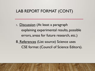 LAB REPORT FORMAT (CONT)
7. Discussion (At least a paragraph
explaining experimental results, possible
errors, areas for future research, etc.)
8. References (List source) Science uses
CSE format (Council of Science Editors).
 