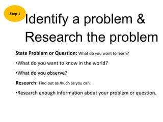 Identify a problem & Research the problem Step 1 State Problem or Question:  What do you want to learn? What do you want to know in the world? What do you observe? Research:   Find out as much as you can. Research enough information about your problem or question. 