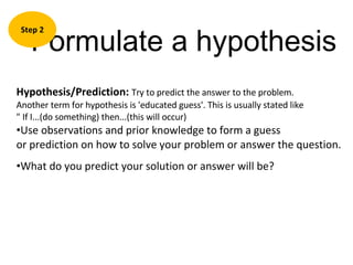 Formulate a hypothesis Step 2 Hypothesis/Prediction:  Try to predict the answer to the problem.  Another term for hypothesis is 'educated guess'. This is usually stated like  " If I...(do something) then...(this will occur) Use observations and prior knowledge to form a guess  or prediction on how to solve your problem or answer the question. What do you predict your solution or answer will be? 