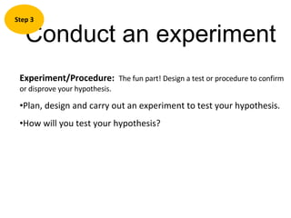 Conduct an experiment Step 3 Experiment/Procedure:  The fun part! Design a test or procedure to confirm  or disprove your hypothesis.  Plan, design and carry out an experiment to test your hypothesis. How will you test your hypothesis? 