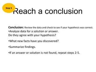 Reach a conclusion Step 5 Conclusion:   Review the data and check to see if your hypothesis was correct.  Analyze data for a solution or answer.  Do they agree with your hypothesis? What new facts have you discovered? Summarize findings. If an answer or solution is not found, repeat steps 2-5. 