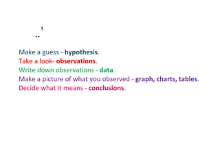 ’ Make a guess -  hypothesis .  Take a look-  observations .  Write down observations -  data .  Make a picture of what you observed -  graph, charts, tables .  Decide what it means -  conclusions .  