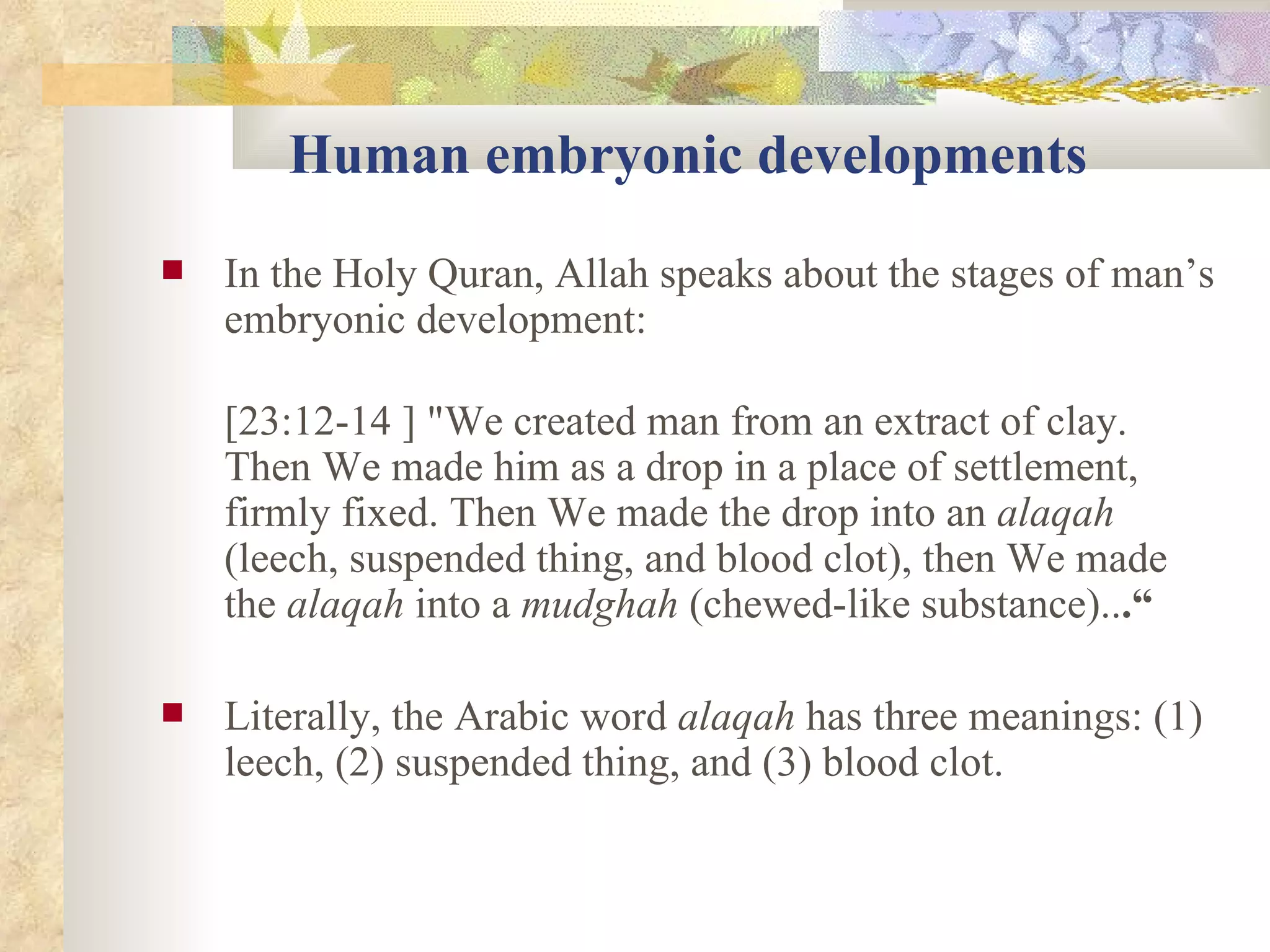 Human embryonic developments In the Holy Quran, Allah speaks about the stages of man’s embryonic development:  [23:12-14 ] "We created man from an extract of clay. Then We made him as a drop in a place of settlement, firmly fixed. Then We made the drop into an  alaqah  (leech, suspended thing, and blood clot), then We made the  alaqah  into a  mudghah  (chewed-like substance).. .“ Literally, the Arabic word  alaqah  has three meanings: (1) leech, (2) suspended thing, and (3) blood clot.  