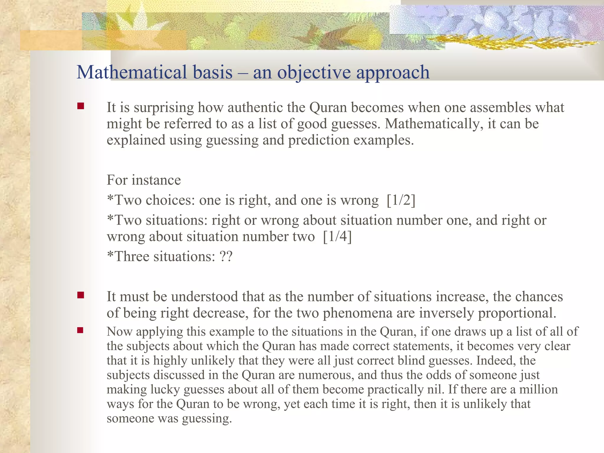 Mathematical basis – an objective approach It is surprising how authentic the Quran becomes when one assembles what might be referred to as a list of good guesses. Mathematically, it can be explained using guessing and prediction examples.  For instance *Two choices: one is right, and one is wrong  [1/2] *Two situations: right or wrong about situation number one, and right or wrong about situation number two  [1/4] *Three situations: ?? It must be understood that as the number of situations increase, the chances of being right decrease, for the two phenomena are inversely proportional.  Now applying this example to the situations in the Quran, if one draws up a list of all of the subjects about which the Quran has made correct statements, it becomes very clear that it is highly unlikely that they were all just correct blind guesses. Indeed, the subjects discussed in the Quran are numerous, and thus the odds of someone just making lucky guesses about all of them become practically nil. If there are a million ways for the Quran to be wrong, yet each time it is right, then it is unlikely that someone was guessing.  