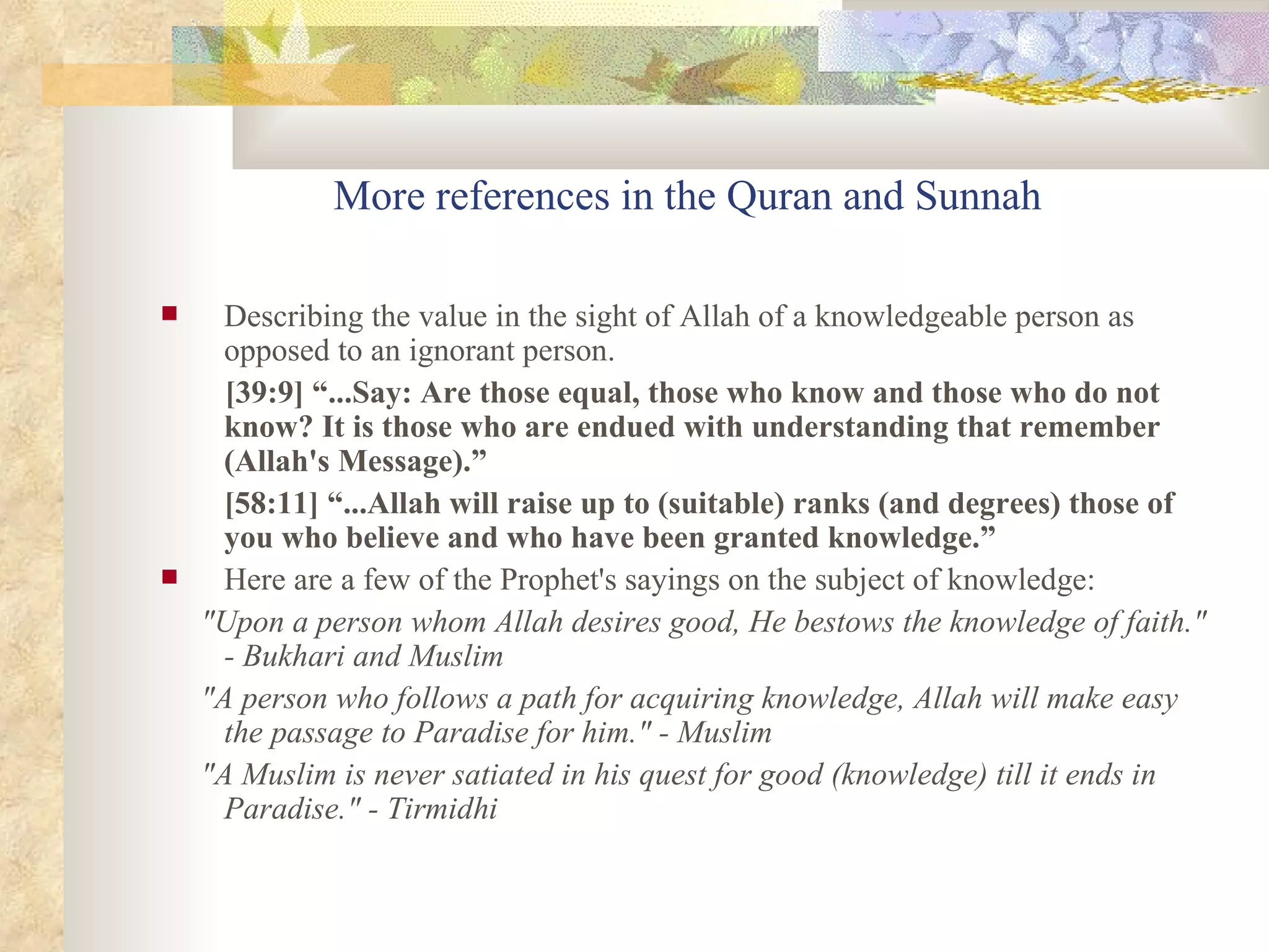More references in the Quran and Sunnah Describing the value in the sight of Allah of a knowledgeable person as opposed to an ignorant person. [39:9] “...Say: Are those equal, those who know and those who do not know? It is those who are endued with understanding that remember (Allah's Message).” [58:11] “...Allah will raise up to (suitable) ranks (and degrees) those of you who believe and who have been granted knowledge.” Here are a few of the Prophet's sayings on the subject of knowledge:  "Upon a person whom Allah desires good, He bestows the knowledge of faith." - Bukhari and Muslim  "A person who follows a path for acquiring knowledge, Allah will make easy the passage to Paradise for him." - Muslim  "A Muslim is never satiated in his quest for good (knowledge) till it ends in Paradise." - Tirmidhi  