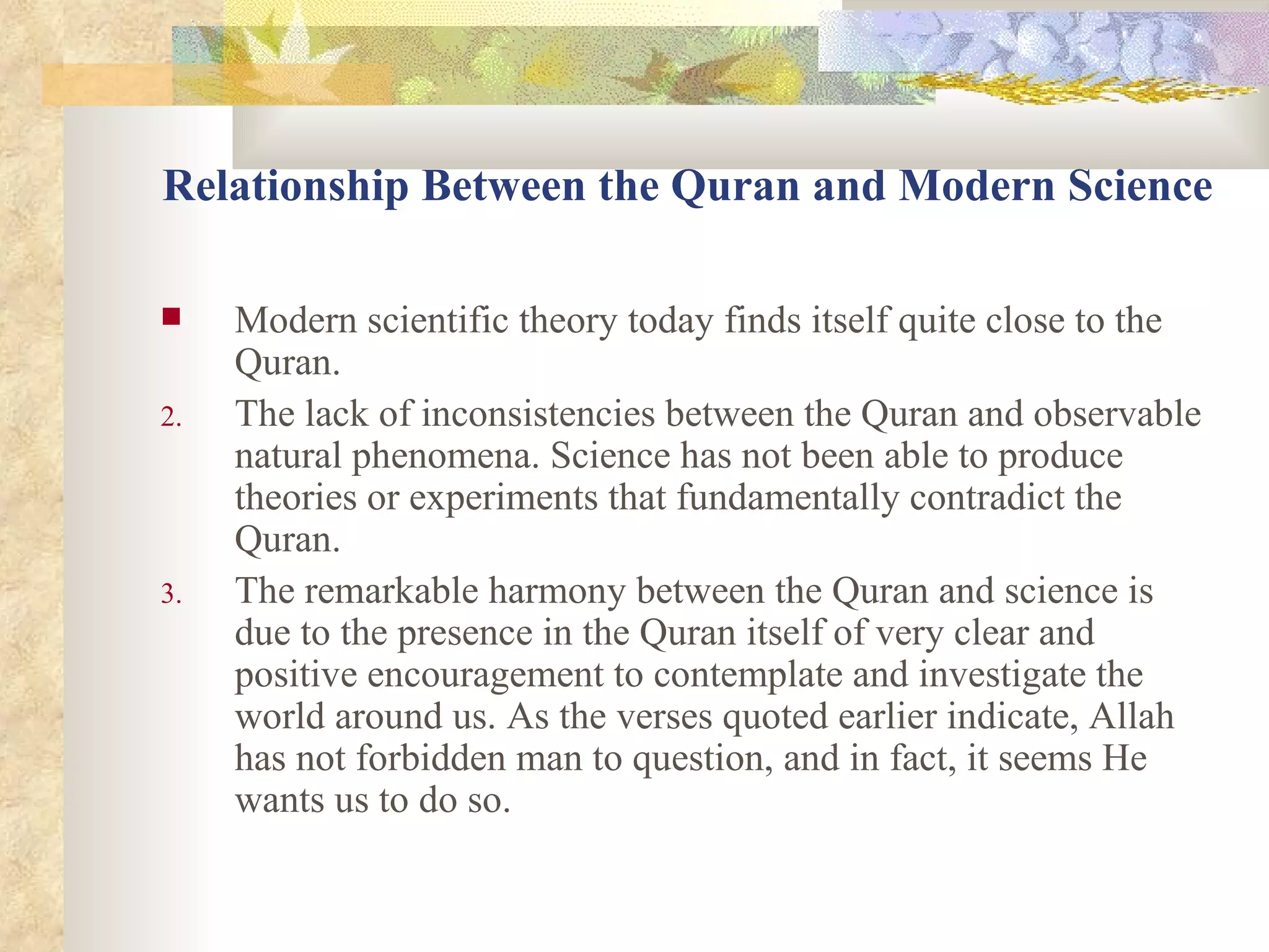 Relationship Between the Quran and Modern Science Modern scientific theory today finds itself quite close to the Quran.  The lack of inconsistencies between the Quran and observable natural phenomena. Science has not been able to produce theories or experiments that fundamentally contradict the Quran.  The remarkable harmony between the Quran and science is due to the presence in the Quran itself of very clear and positive encouragement to contemplate and investigate the world around us. As the verses quoted earlier indicate, Allah has not forbidden man to question, and in fact, it seems He wants us to do so.  