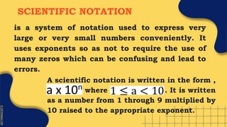 SLIDESMANIA.COM
SLIDESMANIA.COM
SCIENTIFIC NOTATION
is a system of notation used to express very
large or very small numbers conveniently. It
uses exponents so as not to require the use of
many zeros which can be confusing and lead to
errors.
A scientific notation is written in the form ,
……... where . It is written
as a number from 1 through 9 multiplied by
10 raised to the appropriate exponent.
 