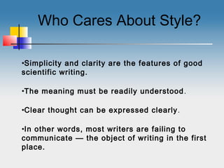 Who Cares About Style?
•Simplicity and clarity are the features of good
scientific writing.
•The meaning must be readily understood.
•Clear thought can be expressed clearly.
•In other words, most writers are failing to
communicate — the object of writing in the first
place.
 