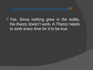 So Spontaneous Generation is Wrong ! ? ! ? Yes. Since nothing grew in the bottle, the theory doesn’t work. A Theory needs to work every time for it to be true. 