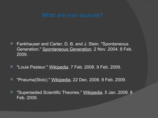 What are your sources? Fankhauser and Carter, D. B. and J. Stein. "Spontaneous Generation."  Spontaneous Generation . 2 Nov. 2004. 8 Feb. 2009.  "Louis Pasteur."  Wikipedia . 7 Feb. 2008. 9 Feb. 2009. "Pneuma(Stoic)."  Wikipedia . 22 Dec. 2008. 9 Feb. 2009.  "Superseded Scientific Theories."  Wikipedia . 5 Jan. 2009. 8 Feb. 2009.  