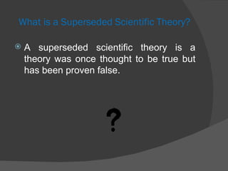 What is a Superseded Scientific Theory? A superseded scientific theory is a theory was once thought to be true but has been proven false.  