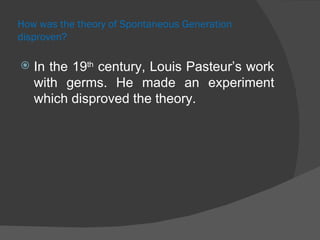 How was the theory of Spontaneous Generation disproven? In the 19 th  century, Louis Pasteur’s work with germs. He made an experiment which disproved the theory. 
