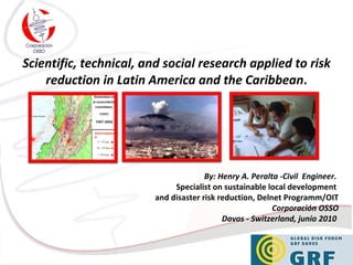 Scientific, technical, and social research applied to risk reduction in Latin  America and the Caribbean . By: Henry A. Peralta -Civil  Engineer.   Specialist on sustainable local development  and disaster risk reduction, Delnet Programm/OIT Corporación OSSO Davos - Switzerland, junio 2010  