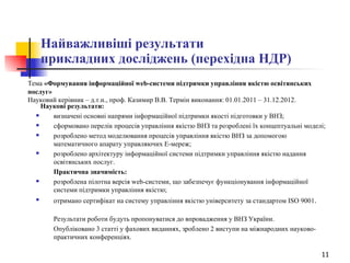 Найважливіші результати  прикладних досліджень (перехідна НДР) Тема  «Формування інформаційної web-системи підтримки управління якістю освітянських послуг»   Науковий керівник – д.т.н., проф. Казимир В.В. Термін виконання: 01.01.2011 – 31.12.2012.   Наукові результати: визначені основні напрями інформаційної підтримки якості підготовки у ВНЗ; сформовано перелік процесів управління якістю ВНЗ та розроблені їх концептуальні моделі; розроблено метод моделювання процесів управління якістю ВНЗ за допомогою математичного апарату управляючих Е-мереж; розроблено архітектуру інформаційної системи підтримки управління якістю надання освітянських послуг. Практична значимість: розроблена пілотна версія web-системи, що забезпечує функціонування інформаційної системи підтримки управління якістю; отримано сертифікат на систему управління якістю університету за стандартом ISO 9001 . Результати роботи будуть пропонуватися до впровадження у ВНЗ України. Опубліковано 3 статті у фахових виданнях, зроблено 2 виступи на міжнародних науково-практичних конференціях. 