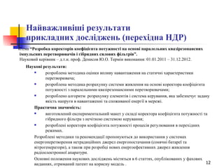 Найважливіші результати  прикладних досліджень (перехідна НДР) Тема  “Розробка коректорів коефіцієнта потужності на основі паралельних квазірезонансних імпульсних перетворювачів і гібридних силових фільтрів”.  Науковий керівник – д.т.н. проф. Денисов Ю.О. Термін виконання: 01.01.2011 – 31.12.2012.   Наукові результати: розроблена методика оцінки впливу навантаження на статичні характеристики перетворювача; розроблена методика розрахунку системи живлення на основі коректора коефіцієнта потужності з паралельними квазірезонансними перетворювачами; розроблено алгоритм  розрахунку елементів і система керування, яка забезпечує задану якість напруги в навантаженні та споживаної енергії в мережі. Практична значимість: виготовлений експериментальний макет у складі коректора коефіцієнта потужності та гібридного фільтра з нечіткою системою керування; розроблені коректори коефіцієнта потужності процесів регулювання в перехідних режимах. Розроблені методики та рекомендації пропонуються до використання у системах енергоперетворення нетрадиційних джерел енергопостачання (сонячні батареї та вітрогенератори), а також при розробці нових енергоефективних джерел живлення радіоелектронної апаратури. Основні положення наукових досліджень містяться в 6 статтях, опублікованих у фахових виданнях, отриманий патент на корисну модель   . 
