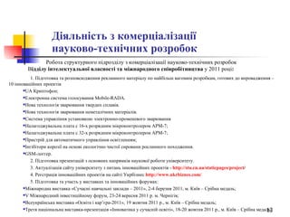 Діяльність з комерціалізації  науково-технічних розробок Робота структурного підрозділу з комерціалізації науково-технічних розробок  В ідділу інтелектуальної власності та міжнародного співробітництва  у 2011 році :   1. Підготовка та розповсюдження рекламного матеріалу по найбільш вагомим розробкам, готових до впровадження – 10 інноваційних проектів UA Криптофон; Електронна система голосування Mobile-RADA.  Нова технологія зварювання твердих сплавів.  Нова технологія зварювання неметалічних матеріалів.  Система управління установкою электронно-променевого зварювання Налагоджувальна плата с 16-х розрядним мікроконтролером АРМ-7; Налагоджувальна плата с 32-х розрядним мікроконтролером АРМ-7; Пристрій для автоматичного управління освітленням; Інгібітори корозії на основі екологічно чистої сировини рослинного походження.  GSM-логгер. 2. Підготовка презентацій з основних напрямків наукової роботи університету.   3. Актуалізація сайту університету з питань інноваційних проектів -   http :// stu.cn.ua / staticpages / project /   4. Реєстрація інноваційних проектів на сайті Укрбізнес  http://www.ukrbiznes.com/ 5. Підготовка та участь у виставках та інноваційних форумах: Міжнародна виставка «Сучасні навчальні заклади – 2011», 2-4 березня 2011, м. Київ – Срібна медаль; V Міжнародний інвестиційному форум, 23-24 вересня 2011 р. м. Чернігів; Всеукраїнська виставка «Освіта і кар’єра-2011», 19 жовтня 2011 р., м. Київ – Cрібна медаль; Третя національна виставка-презентація «Інноватика у сучасній освіті», 18-20 жовтня 2011 р., м. Київ – Срібна медаль. 