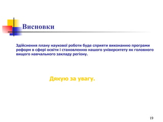 Висновки Здійснення плану наукової роботи буде сприяти виконанню програми реформ в сфері освіти і становленню нашого університету як головного вищого навчального закладу регіону. Дякую за увагу. 