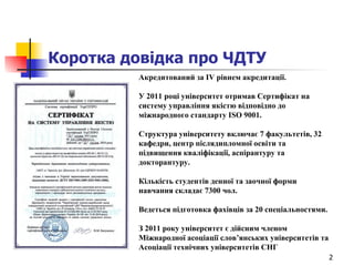 Коротка довідка про ЧДТУ Акредитований за IV рівнем акредитації.  У 2011 році університет отримав Сертифікат на систему управління якістю відповідно до міжнародного стандарту ISO 9001. Структура університету включає 7 факультетів, 32 кафедри, центр післядипломної освіти та підвищення кваліфікації, аспірантуру та докторантуру.  Кількість студентів денної та заочної форми навчання складає 7300 чол.  Ведеться підготовка фахівців за 20 спеціальностями.  З 2011 року університет є дійсним членом Міжнародної асоціації слов’янських університетів та Асоціації технічних університетів СНГ   