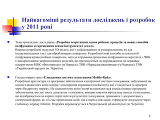 Найвагоміші результати досліджень і розробок у 2011 році Тема прикладних досліджень « Розробка теоретичних основ робочих процесів та нових способів шліфування зі схрещеними осями інструмента і деталі ».  Вперше розроблені модульні 3D моделі, які є уніфікованими та універсальними, як для інструментальних так і для оброблюваних поверхонь. Розроблені нові способи та технології шліфування криволінійних поверхонь, методи керування процесами шліфування на верстатах з ЧПК із використанням запропонованих моделей, які  пропонуються  до впровадження на державне підприємство НВК «Фотоприлад» (м.Черкаси), ТОВ «Черкасиелеватормаш» (м.Черкаси); ТОВ «Український кардан» (м. Чернігів). Госпдоговірна тема « Електронна система голосування Mobile-Rada ».  Розроблені архітектура та програмне забезпечення електронної системи голосування, побудованої на основі планшетних комп’ютерів з сенсорними екранами (touchscreen), які з’єднуються із сервером через бездротову мережу. На планшетному комп’ютері встановлюється спеціалізоване програмне забезпечення, яке дає змогу депутатам: голосувати, використовуючи віртуальну панель голосування, що відображається на екрані; переглядати результати голосування, працювати з документами у електронній формі, як  під час проведення сесій, так в період між ними, отримуючи документи через глобальну мережу Internet. Розробка впроваджується в Чернігівській обласній раді (м. Чернігів).   
