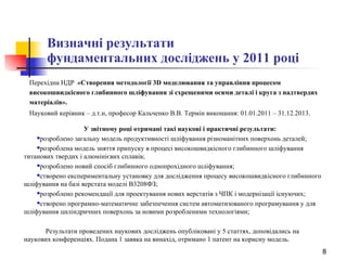 Визначні результати  фундаментальних досліджень у 2011 році Перехідна НДР  «Створення методології 3D моделювання та управління процесом високошвидкісного глибинного шліфування зі схрещеними осями деталі і круга з надтвердих матеріалів».   Науковий керівник – д.т.н, професор Кальченко В.В. Термін виконання: 01.01.2011 – 31.12.2013.   У звітному році отримані такі наукові і   практичні  результати: розроблено загальну модель продуктивності шліфування різноманітних поверхонь деталей; розроблена модель зняття припуску в процесі високошвидкісного глибинного шліфування титанових твердих і алюмінієвих сплавів; розроблено новий спосіб глибинного однопрохідного шліфування; створено експериментальну установку для дослідження процесу високошвидкісного глибинного шліфування на базі верстата моделі В3208ФЗ; розроблено рекомендації для проектування нових верстатів з ЧПК і модернізації існуючих; створено програмно-математичне забезпечення систем автоматизованого програмування у для шліфування циліндричних поверхонь за новими розробленими технологіями; Результати проведених наукових досліджень опубліковані у 5 статтях, доповідались на наукових конференціях. Подана 1 заявка на винахід, отримано 1 патент на корисну модель. 