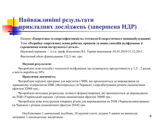 Найважливіші результати  прикладних досліджень (завершена НДР) Напрям  «Енергетика та енергоефективність» (технології енергетичного машинобудування)   Тема  «Розробка теоретичних основ робочих процесів та нових способів шліфування зі схрещеними осями інструмента і деталі».   Науковий керівник –  д.т.н. проф. Кальченко В.І. Термін виконання: 01.01.2010-31.12.2011. Фактичний обсяг фінансування 132,3 тис. грн.  Наукові результати: розроблені нові способи і технології шліфування, що підвищують продуктивність у 1,5…2 разив, а якість виробів на 30%.   Практична значимість: розроблені керуючі програми для верстатів з ЧПК, які пропонуються до впровадженя на державному підприємстві НВК «Фотоприлад» (м.Черкаси) з передбачуваним річним економічним ефектом 32000 грн.; розроблені методики розрахунку точності формоутворення, які пропонуються до впровадженя на ТОВ «Український кардан» з річним економічним ефектом 30000 грн.; розроблена нова конструкція токарних різців для впровадження на ТОВ «Черкасиелеватормаш» (м.Черкаси) з річним економічним ефектом 20342 грн.  Опубліковано 1 навчальний посібник, 24 наукові статті, подано 5 заявок на винаходи, захищено 1 кандидатську дисертацію. 