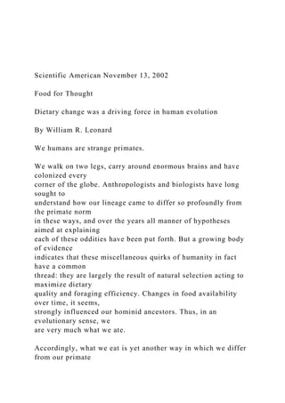 Scientific American November 13, 2002
Food for Thought
Dietary change was a driving force in human evolution
By William R. Leonard
We humans are strange primates.
We walk on two legs, carry around enormous brains and have
colonized every
corner of the globe. Anthropologists and biologists have long
sought to
understand how our lineage came to differ so profoundly from
the primate norm
in these ways, and over the years all manner of hypotheses
aimed at explaining
each of these oddities have been put forth. But a growing body
of evidence
indicates that these miscellaneous quirks of humanity in fact
have a common
thread: they are largely the result of natural selection acting to
maximize dietary
quality and foraging efficiency. Changes in food availability
over time, it seems,
strongly influenced our hominid ancestors. Thus, in an
evolutionary sense, we
are very much what we ate.
Accordingly, what we eat is yet another way in which we differ
from our primate
 