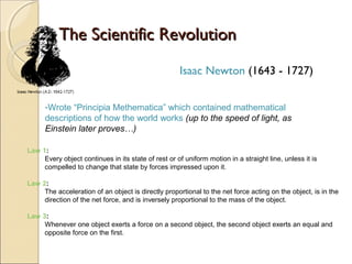 The Scientific Revolution
                                                     Isaac Newton (1643 - 1727)


      -Wrote “Principia Methematica” which contained mathematical
      descriptions of how the world works (up to the speed of light, as
      Einstein later proves…)

Law 1:
     Every object continues in its state of rest or of uniform motion in a straight line, unless it is
     compelled to change that state by forces impressed upon it.

Law 2:
     The acceleration of an object is directly proportional to the net force acting on the object, is in the
     direction of the net force, and is inversely proportional to the mass of the object.

Law 3:
     Whenever one object exerts a force on a second object, the second object exerts an equal and
     opposite force on the first.
 
