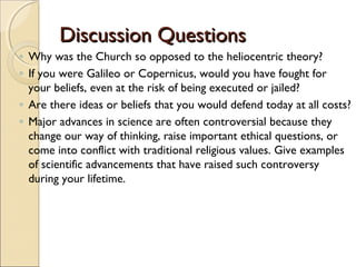 Discussion Questions
◦ Why was the Church so opposed to the heliocentric theory?
◦ If you were Galileo or Copernicus, would you have fought for
  your beliefs, even at the risk of being executed or jailed?
◦ Are there ideas or beliefs that you would defend today at all costs?
◦ Major advances in science are often controversial because they
  change our way of thinking, raise important ethical questions, or
  come into conflict with traditional religious values. Give examples
  of scientific advancements that have raised such controversy
  during your lifetime.
 