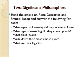 Two Significant Philosophers
Read  the article on Rene Descartes and
 Francis Bacon and answer the following for
 each:
 ◦ What aspects of learning did they influence? How?
 ◦ What type of reasoning did they come up with?
   What did it involve?
 ◦ Write down their most famous quote
 ◦ What are their legacies?
 