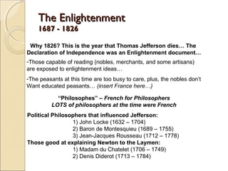 The Enlightenment
    1687 - 1826

 Why 1826? This is the year that Thomas Jefferson dies… The
Declaration of Independence was an Enlightenment document…
-Those capable of reading (nobles, merchants, and some artisans)
are exposed to enlightenment ideas…
-The peasants at this time are too busy to care, plus, the nobles don’t
Want educated peasants… (insert France here…)

            “Philosophes” – French for Philosophers
          LOTS of philosophers at the time were French
Political Philosophers that influenced Jefferson:
                 1) John Locke (1632 – 1704)
                 2) Baron de Montesquieu (1689 – 1755)
                 3) Jean-Jacques Rousseau (1712 – 1778)
Those good at explaining Newton to the Laymen:
                 1) Madam du Chatelet (1706 – 1749)
                 2) Denis Diderot (1713 – 1784)
 