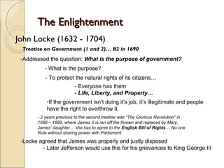The Enlightenment
John Locke (1632 - 1704)
 Treatise on Government (1 and 2)… #2 in 1690
 -Addressed the question: What is the purpose of government?
          - What is the purpose?
           - To protect the natural rights of its citizens…
                         - Everyone has them
                         - Life, Liberty, and Property…
           -If the government isn’t doing it’s job, it’s illegitimate and people
           have the right to overthrow it.
       - 2 years previous to the second treatise was “The Glorious Revolution” in
       1688 – 1689, where James II is ran off the thrown and replaced by Mary,
       James’ daughter… she has to agree to the English Bill of Rights… No one
       Rule without sharing power with Parliament
 -Locke agreed that James was properly and justly disposed
         - Later Jefferson would use this for his grievances to King George III
 