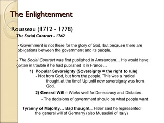 The Enlightenment
Rousseau (1712 - 1778)
 The Social Contract - 1762

  - Government is not there for the glory of God, but because there are
  obligations between the government and its people.

 - The Social Contract was first published in Amsterdam… He would have
 gotten in trouble if he had published it in France…
         1) Popular Sovereignty (Sovereignty = the right to rule)
             - Not from God, but from the people. This was a radical
                   thought at the time! Up until now sovereignty was from
                   God.
           2) General Will – Works well for Democracy and Dictators
              - The decisions of government should be what people want

    Tyranny of Majority… Bad though!... Hitler said he represented
          the general will of Germany (also Mussolini of Italy)
 