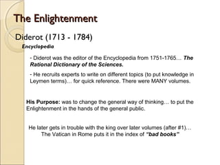 The Enlightenment
Diderot (1713 - 1784)
 Encyclopedia

    - Diderot was the editor of the Encyclopedia from 1751-1765… The
    Rational Dictionary of the Sciences.
    - He recruits experts to write on different topics (to put knowledge in
    Leymen terms)… for quick reference. There were MANY volumes.


   His Purpose: was to change the general way of thinking… to put the
   Enlightenment in the hands of the general public.


   He later gets in trouble with the king over later volumes (after #1)…
        The Vatican in Rome puts it in the index of “bad books”
 