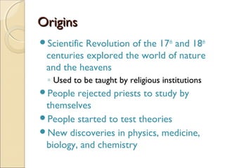 Origins
ScientificRevolution of the 17th and 18th
 centuries explored the world of nature
 and the heavens
 ◦ Used to be taught by religious institutions
People  rejected priests to study by
 themselves
People started to test theories
New discoveries in physics, medicine,
 biology, and chemistry
 