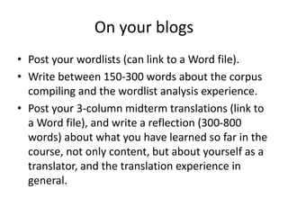 On your blogs
• Post your wordlists (can link to a Word file).
• Write between 150-300 words about the corpus
compiling and the wordlist analysis experience.
• Post your 3-column midterm translations (link to
a Word file), and write a reflection (300-800
words) about what you have learned so far in the
course, not only content, but about yourself as a
translator, and the translation experience in
general.
 