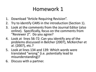 Homework 1
1. Download “Article Requiring Revision”.
2. Try to identify CARS in the introduction (Section 1).
3. Look at the comments from the Journal Editor (also
online). Specifically, focus on the comments from
“Reviewer 2”. Do you agree?
4. Look at lines 56-72: Can you identify any of the
problems discussed in Belcher (2007), McKercher et
al. (2007), etc.?
5. Look at lines 134 and 139: Which words were
translated “wrong” (i.e. potentially lead to
misunderstanding)?
6. Discuss with a partner.
 
