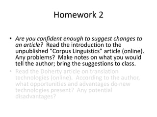 Homework 2
• Are you confident enough to suggest changes to
an article? Read the introduction to the
unpublished “Corpus Linguistics” article (online).
Any problems? Make notes on what you would
tell the author; bring the suggestions to class.
• Read the Doherty article on translation
technologies (online). According to the author,
what opportunities and advantages do new
technologies present? Any potential
disadvantages?
 