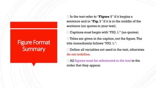 FigureFormat
Summary
In the text refer to “Figure 1” if it begins a
sentence and in “Fig. 1” if it is in the middle of the
sentence (no quotes in your text).
Captions must begin with “FIG. 1.” (no quotes)
Titles are given in the caption, not the figure.The
title immediately follows “FIG. 1.”.
Define all variables not used in the text, otherwise
do not redefine.
All figures must be referenced in the text in the
order that they appear.
 