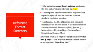 Reference
Format
Summary
 If a paper has more than 4 authors, quote only
the first author's name followed by et al.
 Never place a reference number adjacent to an
equation, symbol, another number, or other
similarly confusing location.
 Abbreviate the title of journals and eliminate
words like "of" or "the."Some of the more common
abbreviations are: American (Am.), Journal (J.),
Letters (Lett.), Physics (Phys.), Review (Rev.),
Scientific or Science (Sci.).
"American Journal of Physics" would be abbreviated
"Am. J. Phys." and "Physical Review Letters" would
be abbreviated "Phys. Rev. Lett."
 