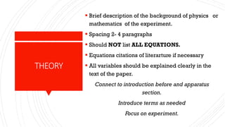 THEORY
 Brief description of the background of physics or
mathematics of the experiment.
 Spacing 2- 4 paragraphs
 Should NOT list ALL EQUATIONS.
 Equations citations of literarture if necessary
 All variables should be explained clearly in the
text of the paper.
Connect to introduction before and apparatus
section.
Introduce terms as needed
Focus on experiment.
 