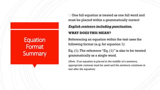 Equation
Format
Summary
One full equation is treated as one full word and
must be placed within a grammatically correct
English sentence including punctuation.
WHAT DOES THIS MEAN?
Referencing an equation within the text uses the
following format (e.g. for equation 1):
Eq. (1).The reference “Eq. (1)” is also to be treated
grammatically as a single word.
(Note : If an equation is placed in the middle of a sentence,
appropriate commas must be used and the sentence continues in
text after the equation)
 