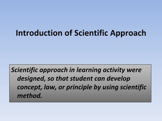 Introduction of Scientific Approach
Scientific approach in learning activity were
designed, so that student can develop
concept, law, or principle by using scientific
method.
 