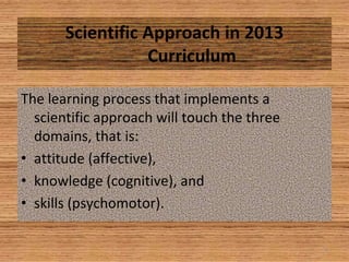 4
Scientific Approach in 2013
Curriculum
The learning process that implements a
scientific approach will touch the three
domains, that is:
• attitude (affective),
• knowledge (cognitive), and
• skills (psychomotor).
 