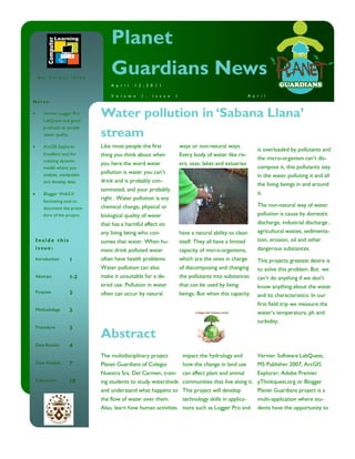 Planet
 Del Carmen verde
                               Guardians News
                               A p r i l   1 2 , 2 0 1 1

                               V o l u m e    1 ,   I s s u e   1                                     A p r i l
Notes:

    Vernier Logger Pro
    LabQuest and good
                           Water pollution in ‘Sabana Llana’
                           stream
    products to sample
    water quality.

    ArcGIS Explorer        Like most people the first               ways or non-natural ways.
                                                                                                           is overloaded by pollutants and
    Excellent tool for     thing you think about when               Every body of water like riv-
    creating dynamic
                                                                                                           the micro-organism can’t dis-
                           you here the word water                  ers, seas, lakes and estuaries
    model where you                                                                                        compose it, this pollutants stay
                           pollution is water you can’t
    analyze, manipulate                                                                                    in the water polluting it and all
    and develop data.      drink and is probably con-
                                                                                                           the living beings in and around
                           taminated, and your probably
    Blogger Web2.0                                                                                         it.
    fascinating tool to
                           right . Water pollution is any
    document the proce-    chemical change, physical or                                                    The non-natural way of water
    dure of the project.   biological quality of water                                                     pollution is cause by domestic
                           that has a harmful effect on                                                    discharge, industrial discharge ,
                           any living being who con-                have a natural ability to clean        agricultural wastes, sedimenta-
Inside this                sumes that water. When hu-               itself. They all have a limited        tion, erosion, oil and other
issue:                     mans drink polluted water                capacity of micro-organisms,           dangerous substances.
Introduction         1     often have health problems.              which are the ones in charge           This projects greatest desire is
                           Water pollution can also                 of discomposing and changing           to solve this problem. But we
Abstract             1-2   make it unsuitable for a de-             the pollutants into substances         can’t do anything if we don't
                           sired use. Pollution in water            that can be used by living             know anything about the water
Purpose              2     often can occur by natural               beings. But when this capacity         and its characteristics. In our
                                                                                                           first field trip we measure the
Methodology          3                                                                                     water’s temperature, ph and
                                                                                                           turbidity.
Procedure            3
                           Abstract
Data Results         4
                           The multidisciplinary project             impact the hydrology and              Vernier Software LabQuest,
Data Analysis        7     Planet Guardians of Colegio               how the change in land use            MS Publisher 2007, ArcGIS
                           Nuestra Sra. Del Carmen, train- can affect plant and animal      Explorer, Adobe Premier
Conclusion           10    ing students to study watersheds communities that live along it. yThinkquest.org or Blogger
                           and understand what happens to This project will develop         Planet Guardians project is a
                           the flow of water over them.     technology skills in applica-                  multi-application where stu-
                           Also, learn how human activities tions such as Logger Pro and                   dents have the opportunity to
 