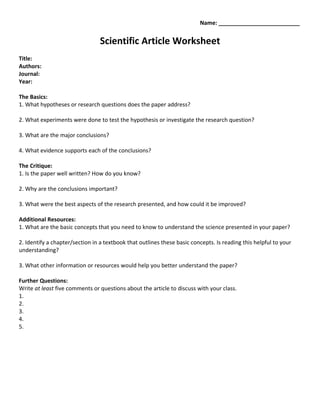 Name: __________________________


                                 Scientific Article Worksheet
Title:
Authors:
Journal:
Year:

The Basics:
1. What hypotheses or research questions does the paper address?

2. What experiments were done to test the hypothesis or investigate the research question?

3. What are the major conclusions?

4. What evidence supports each of the conclusions?

The Critique:
1. Is the paper well written? How do you know?

2. Why are the conclusions important?

3. What were the best aspects of the research presented, and how could it be improved?

Additional Resources:
1. What are the basic concepts that you need to know to understand the science presented in your paper?

2. Identify a chapter/section in a textbook that outlines these basic concepts. Is reading this helpful to your
understanding?

3. What other information or resources would help you better understand the paper?

Further Questions:
Write at least five comments or questions about the article to discuss with your class.
1.
2.
3.
4.
5.
 