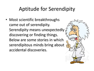 Aptitude for Serendipity 
• Most scientific breakthroughs 
came out of serendipity. 
Serendipity means unexpectedly 
discovering or finding things. 
Below are some stories in which 
serendipitous minds bring about 
accidental discoveries. 
 