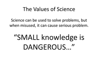 The Values of Science 
Science can be used to solve problems, but 
when misused, it can cause serious problem. 
“SMALL knowledge is 
DANGEROUS…” 
 